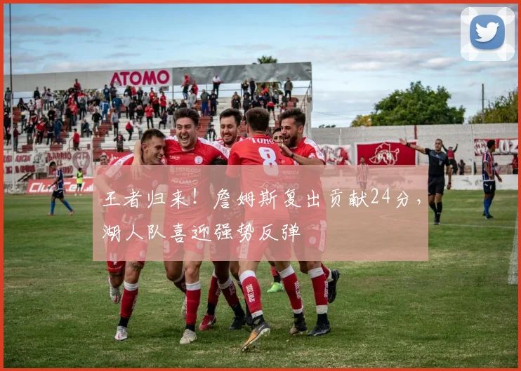 王者归来！詹姆斯复出贡献24分，湖人队喜迎强势反弹