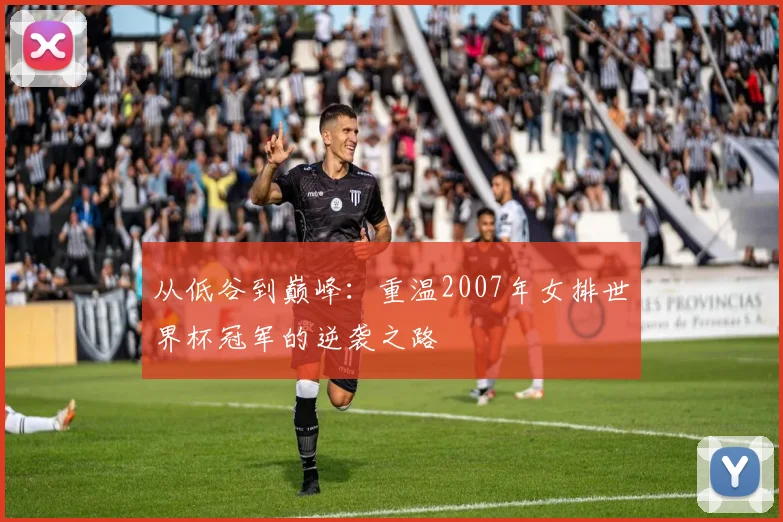 从低谷到巅峰：重温2007年女排世界杯冠军的逆袭之路