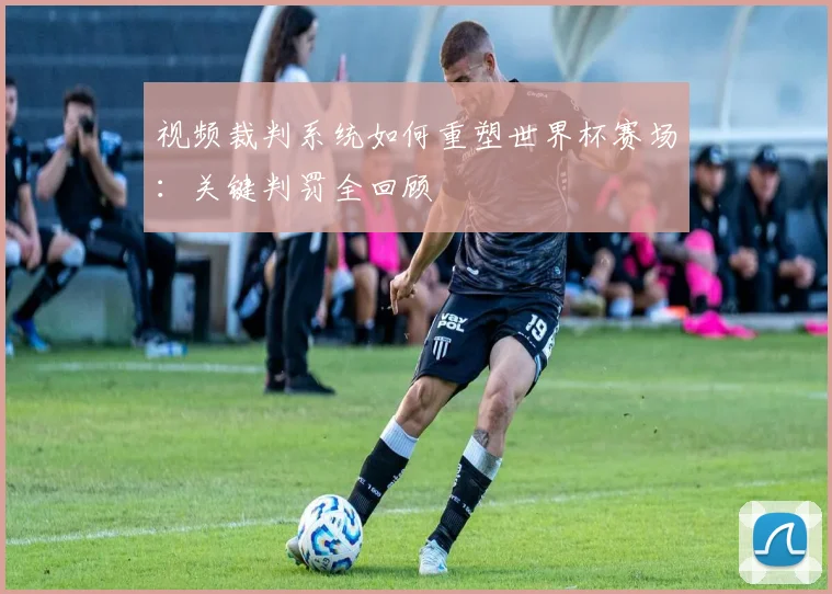 视频裁判系统如何重塑世界杯赛场：关键判罚全回顾