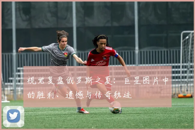 视觉复盘俄罗斯之夏：巨星图片中的胜利、遗憾与传奇轨迹