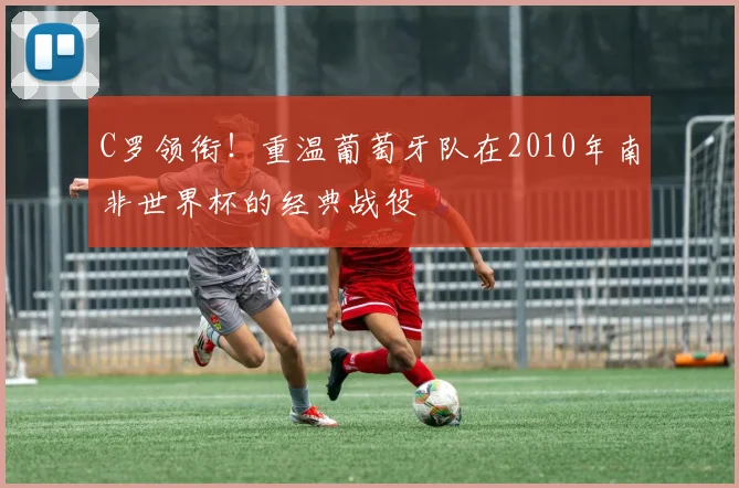 C罗领衔!重温葡萄牙队在2010年南非世界杯的经典战役