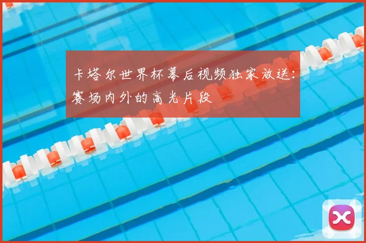 卡塔尔世界杯幕后视频独家放送：赛场内外的高光片段