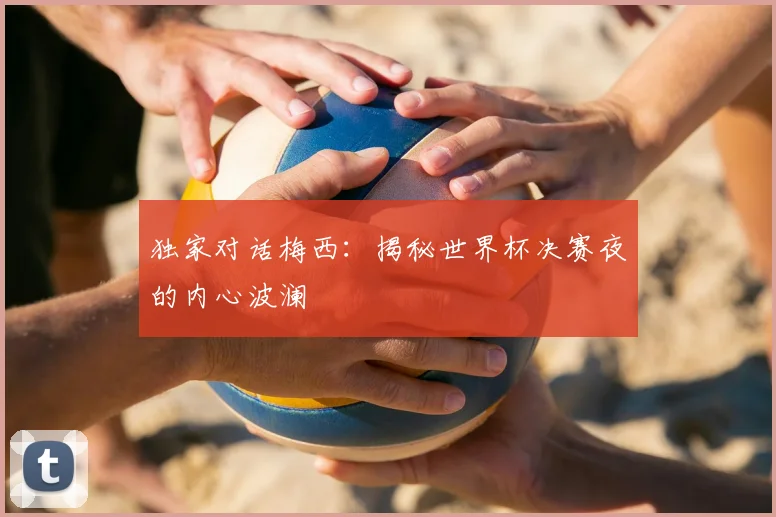 独家对话梅西:揭秘世界杯决赛夜的内心波澜