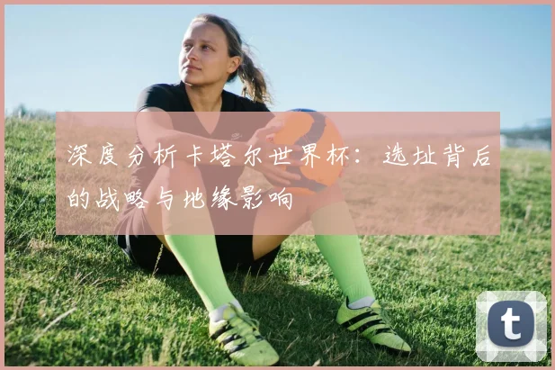 深度分析卡塔尔世界杯:选址背后的战略与地缘影响