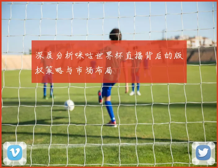 深度分析咪咕世界杯直播背后的版权策略与市场布局