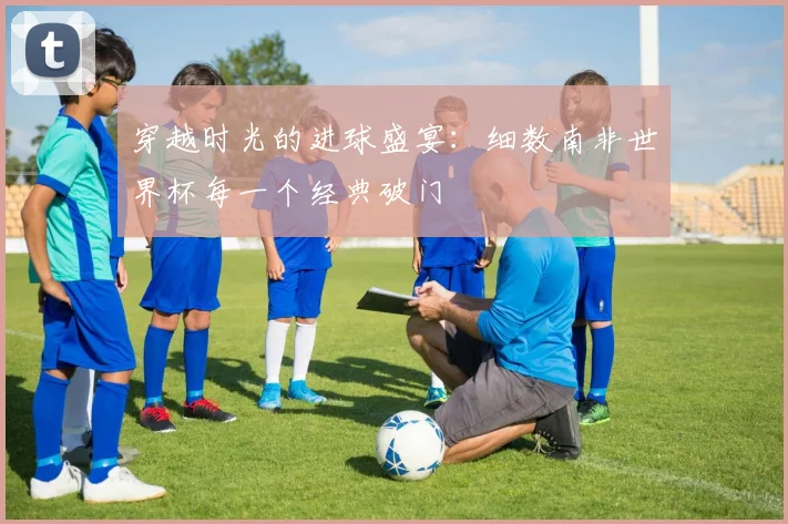 穿越时光的进球盛宴：细数南非世界杯每一个经典破门